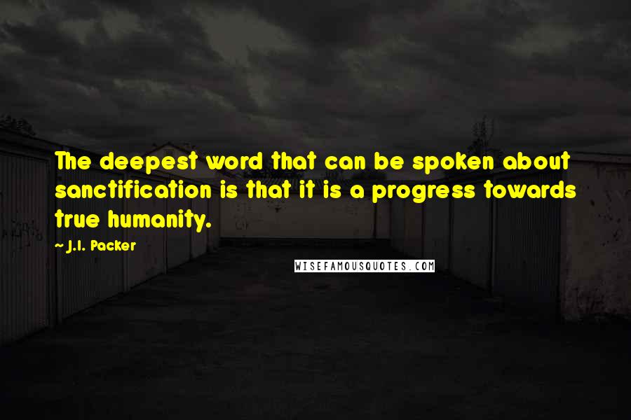 J.I. Packer Quotes: The deepest word that can be spoken about sanctification is that it is a progress towards true humanity.