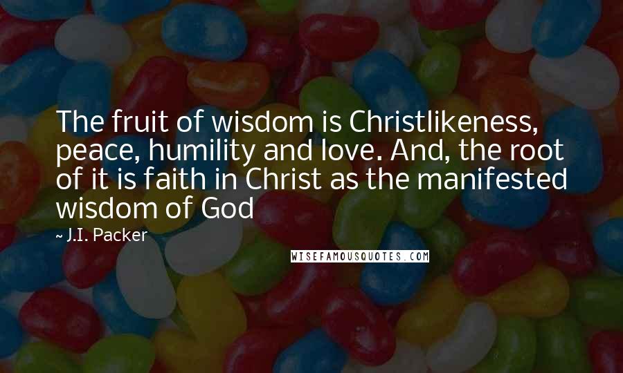 J.I. Packer Quotes: The fruit of wisdom is Christlikeness, peace, humility and love. And, the root of it is faith in Christ as the manifested wisdom of God