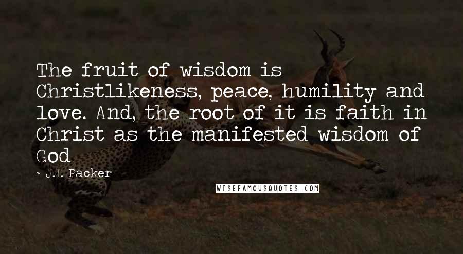 J.I. Packer Quotes: The fruit of wisdom is Christlikeness, peace, humility and love. And, the root of it is faith in Christ as the manifested wisdom of God