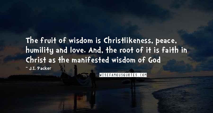 J.I. Packer Quotes: The fruit of wisdom is Christlikeness, peace, humility and love. And, the root of it is faith in Christ as the manifested wisdom of God