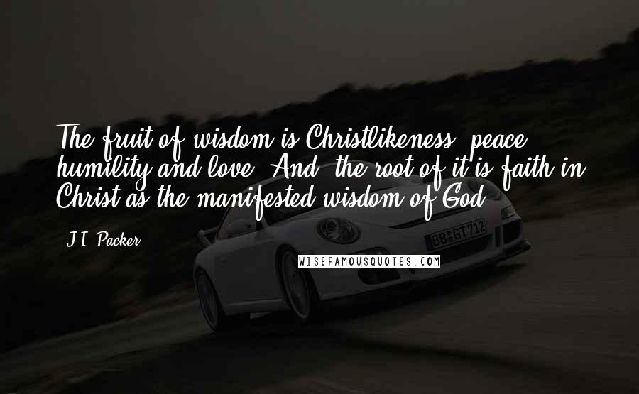 J.I. Packer Quotes: The fruit of wisdom is Christlikeness, peace, humility and love. And, the root of it is faith in Christ as the manifested wisdom of God