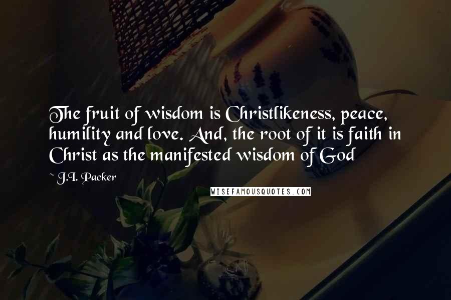 J.I. Packer Quotes: The fruit of wisdom is Christlikeness, peace, humility and love. And, the root of it is faith in Christ as the manifested wisdom of God