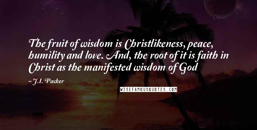 J.I. Packer Quotes: The fruit of wisdom is Christlikeness, peace, humility and love. And, the root of it is faith in Christ as the manifested wisdom of God