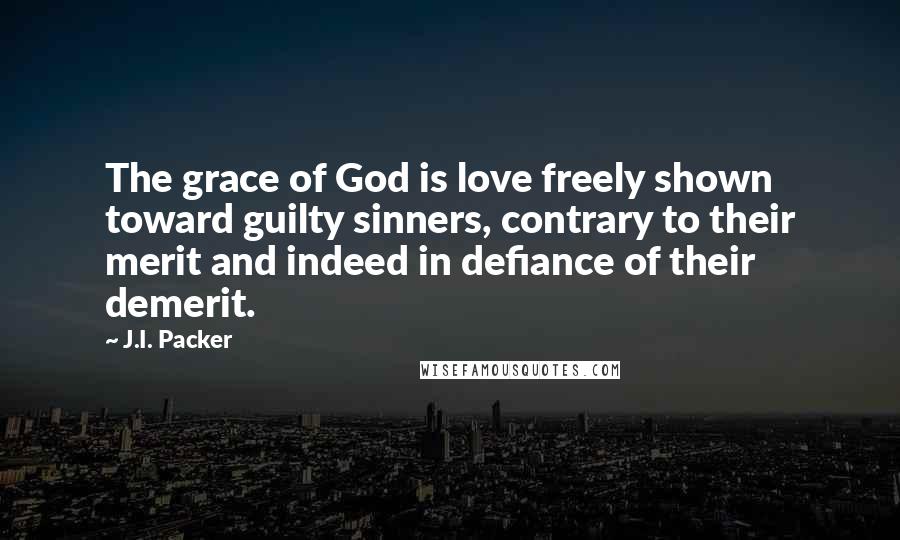 J.I. Packer Quotes: The grace of God is love freely shown toward guilty sinners, contrary to their merit and indeed in defiance of their demerit.