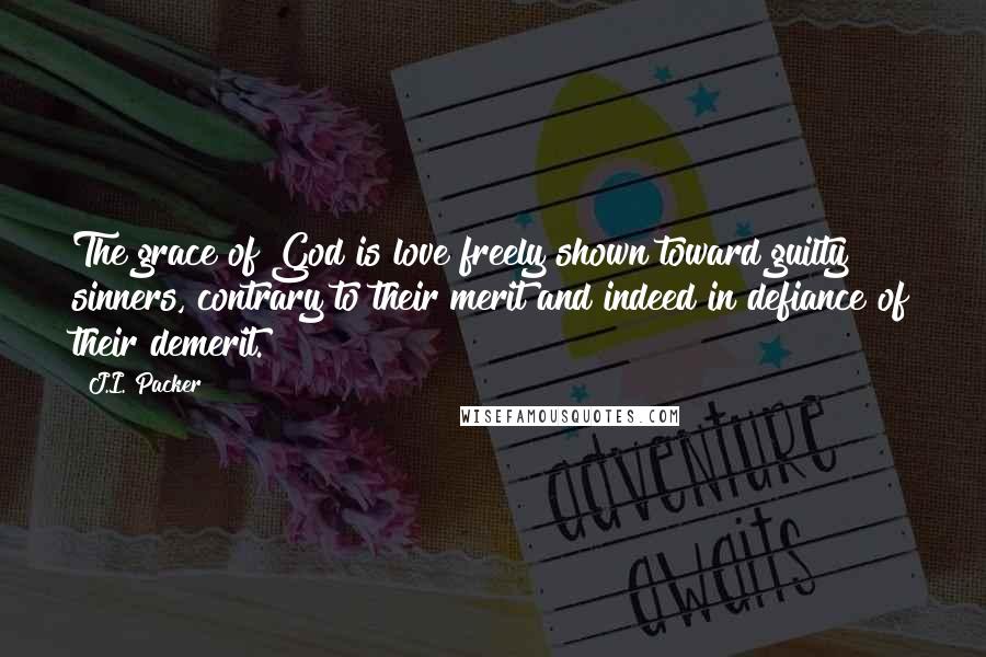J.I. Packer Quotes: The grace of God is love freely shown toward guilty sinners, contrary to their merit and indeed in defiance of their demerit.