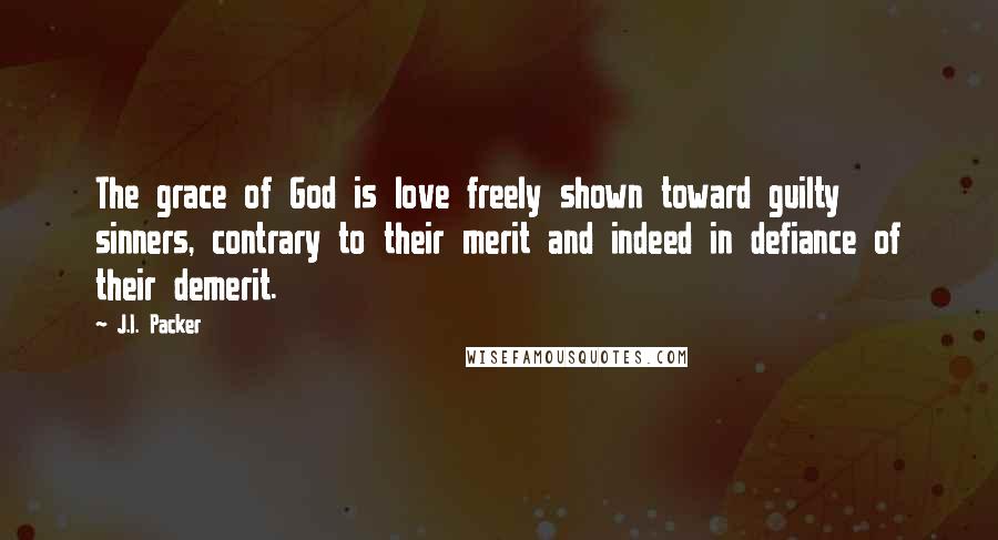 J.I. Packer Quotes: The grace of God is love freely shown toward guilty sinners, contrary to their merit and indeed in defiance of their demerit.