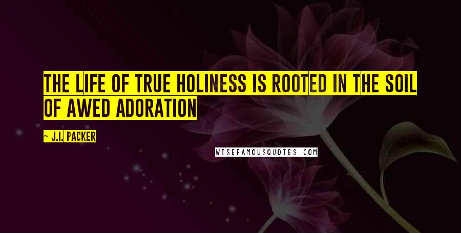 J.I. Packer Quotes: The Life of true holiness is rooted in the soil of awed adoration