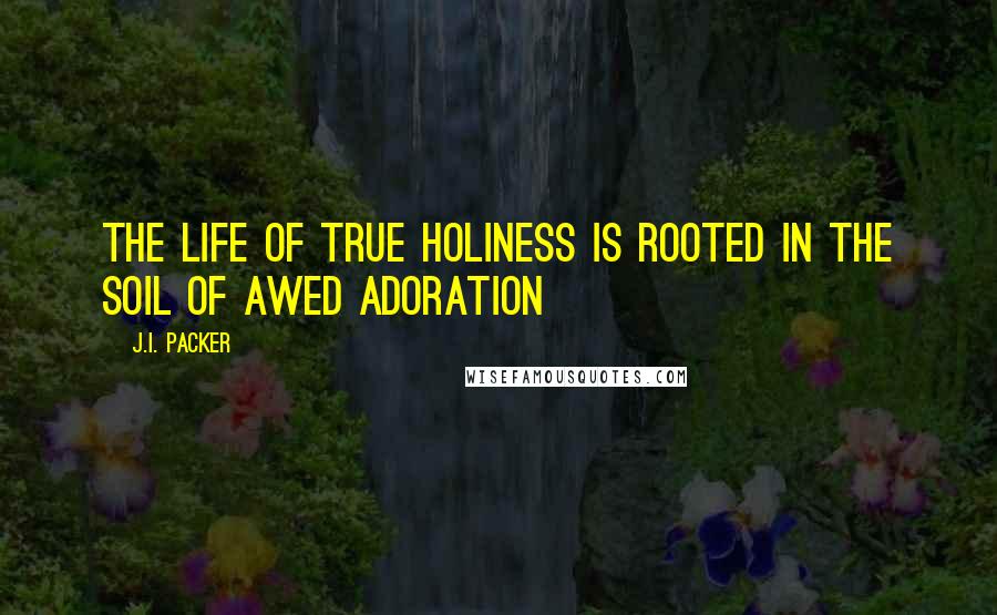 J.I. Packer Quotes: The Life of true holiness is rooted in the soil of awed adoration