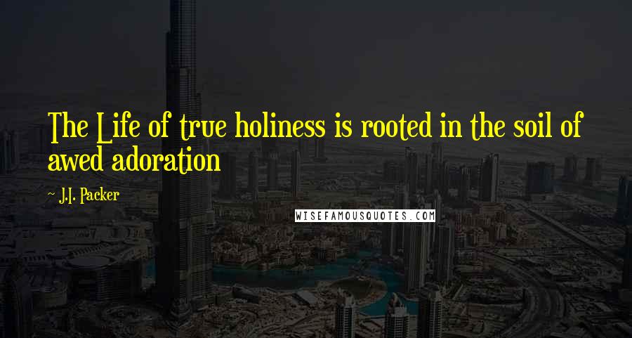J.I. Packer Quotes: The Life of true holiness is rooted in the soil of awed adoration