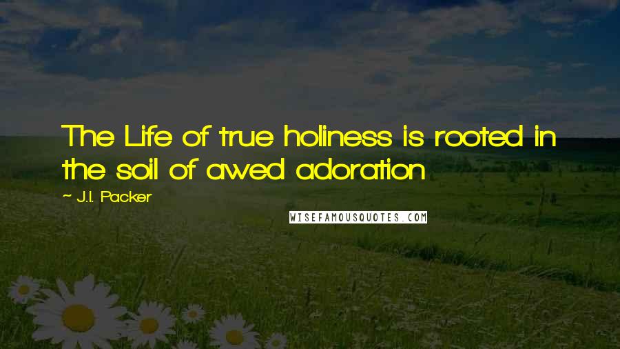 J.I. Packer Quotes: The Life of true holiness is rooted in the soil of awed adoration