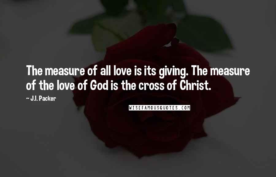 J.I. Packer Quotes: The measure of all love is its giving. The measure of the love of God is the cross of Christ.