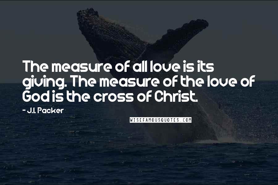 J.I. Packer Quotes: The measure of all love is its giving. The measure of the love of God is the cross of Christ.