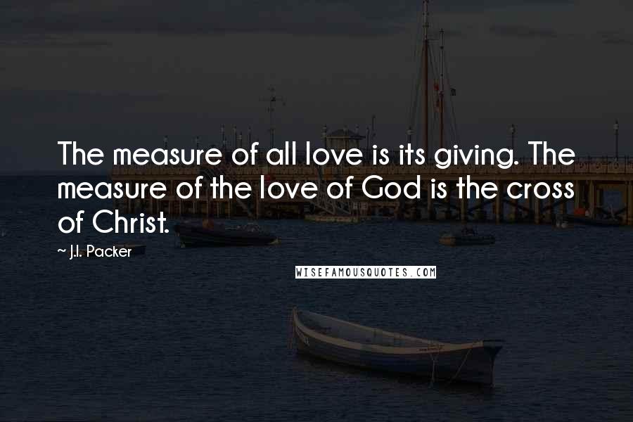 J.I. Packer Quotes: The measure of all love is its giving. The measure of the love of God is the cross of Christ.