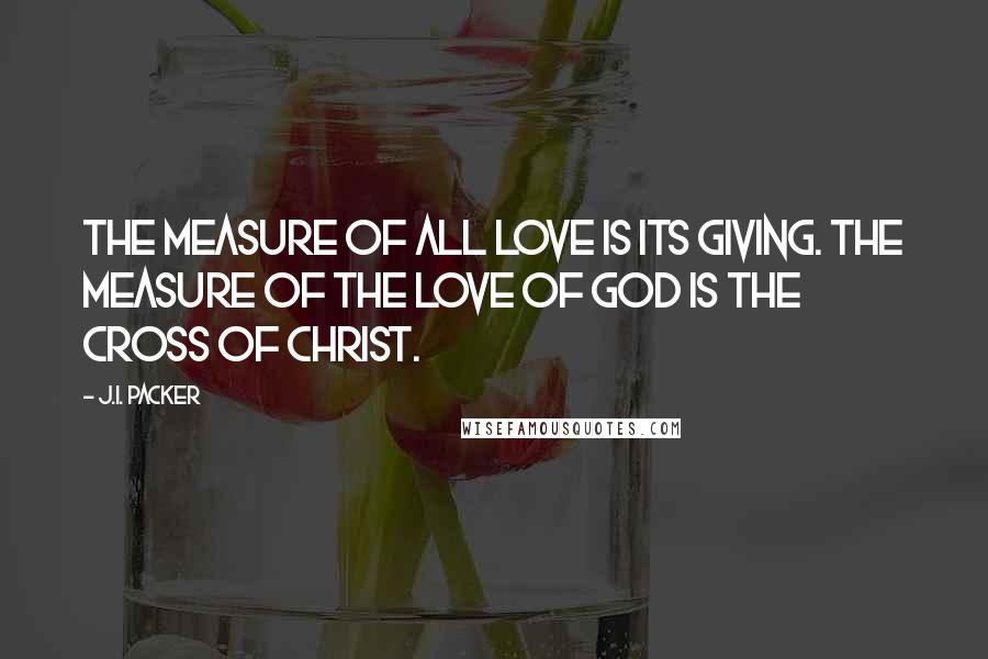 J.I. Packer Quotes: The measure of all love is its giving. The measure of the love of God is the cross of Christ.