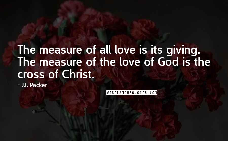 J.I. Packer Quotes: The measure of all love is its giving. The measure of the love of God is the cross of Christ.
