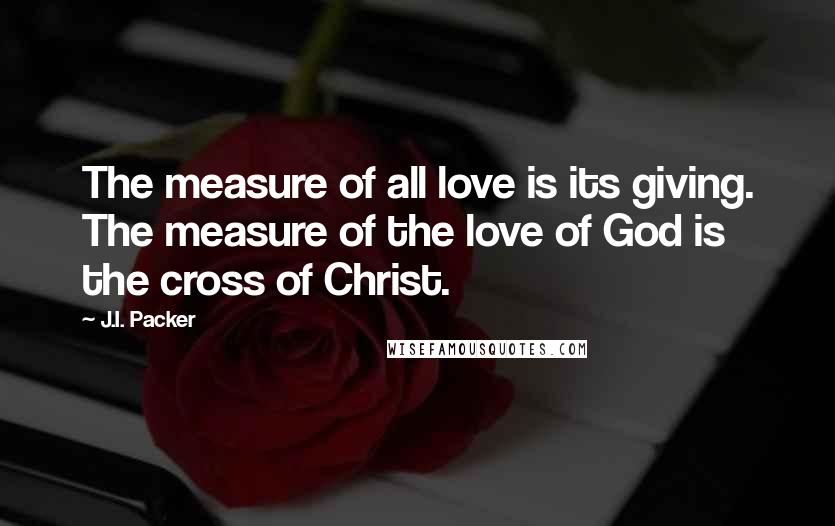 J.I. Packer Quotes: The measure of all love is its giving. The measure of the love of God is the cross of Christ.
