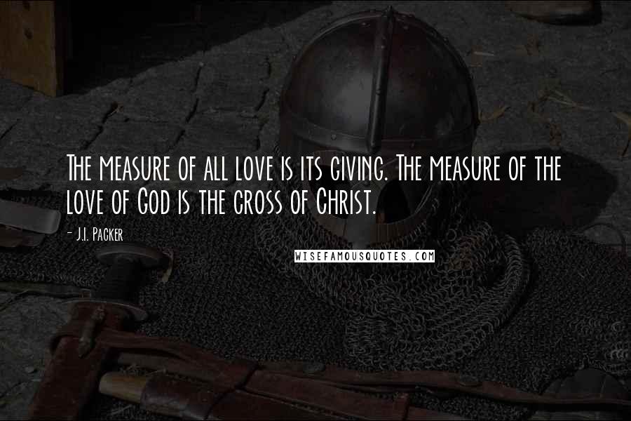 J.I. Packer Quotes: The measure of all love is its giving. The measure of the love of God is the cross of Christ.