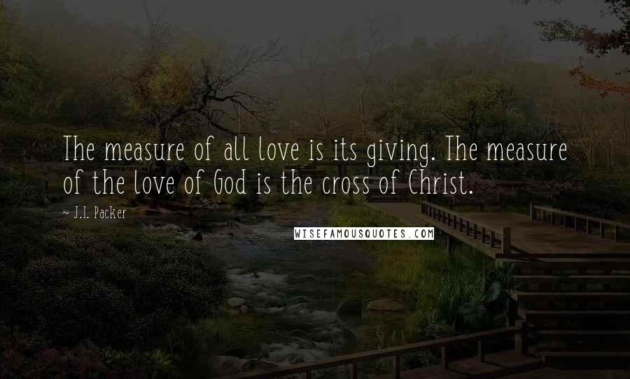 J.I. Packer Quotes: The measure of all love is its giving. The measure of the love of God is the cross of Christ.