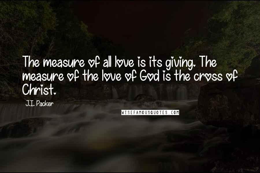 J.I. Packer Quotes: The measure of all love is its giving. The measure of the love of God is the cross of Christ.