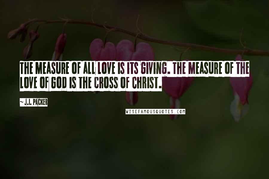 J.I. Packer Quotes: The measure of all love is its giving. The measure of the love of God is the cross of Christ.