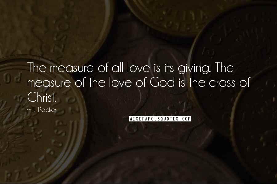 J.I. Packer Quotes: The measure of all love is its giving. The measure of the love of God is the cross of Christ.