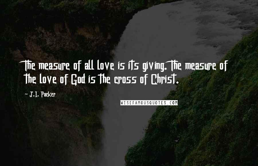 J.I. Packer Quotes: The measure of all love is its giving. The measure of the love of God is the cross of Christ.