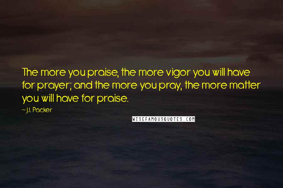 J.I. Packer Quotes: The more you praise, the more vigor you will have for prayer; and the more you pray, the more matter you will have for praise.