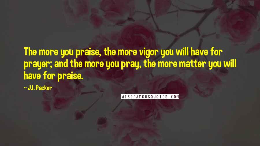 J.I. Packer Quotes: The more you praise, the more vigor you will have for prayer; and the more you pray, the more matter you will have for praise.