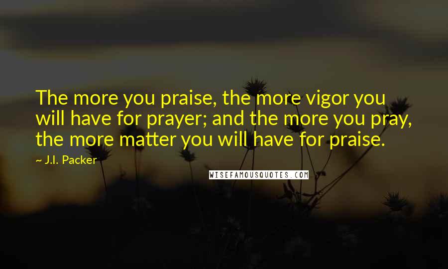 J.I. Packer Quotes: The more you praise, the more vigor you will have for prayer; and the more you pray, the more matter you will have for praise.