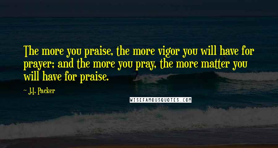 J.I. Packer Quotes: The more you praise, the more vigor you will have for prayer; and the more you pray, the more matter you will have for praise.