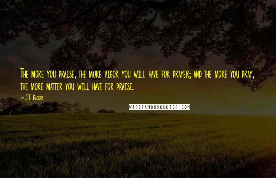 J.I. Packer Quotes: The more you praise, the more vigor you will have for prayer; and the more you pray, the more matter you will have for praise.