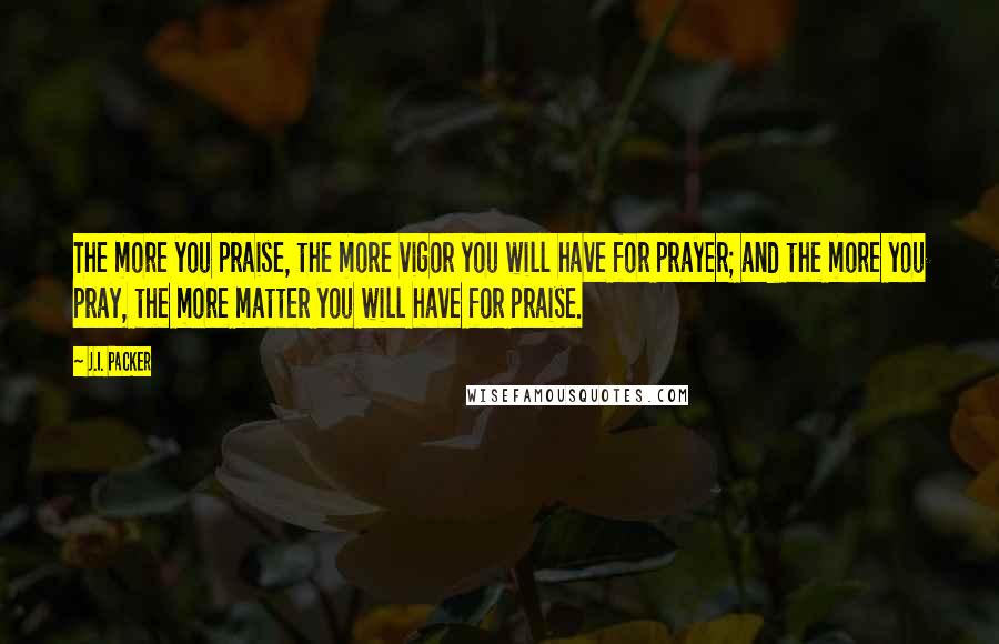 J.I. Packer Quotes: The more you praise, the more vigor you will have for prayer; and the more you pray, the more matter you will have for praise.