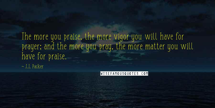 J.I. Packer Quotes: The more you praise, the more vigor you will have for prayer; and the more you pray, the more matter you will have for praise.