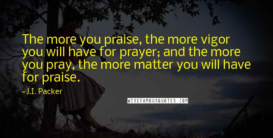 J.I. Packer Quotes: The more you praise, the more vigor you will have for prayer; and the more you pray, the more matter you will have for praise.