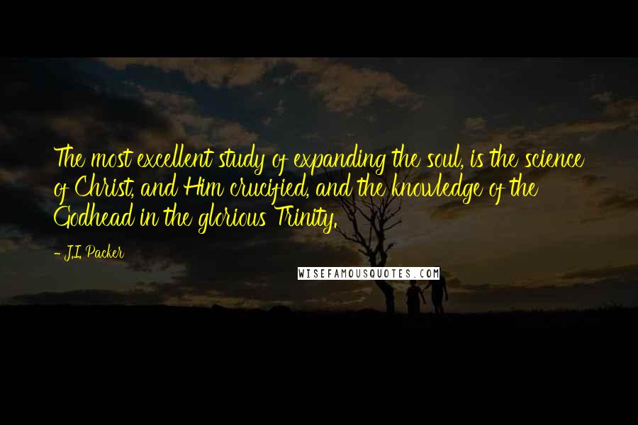 J.I. Packer Quotes: The most excellent study of expanding the soul, is the science of Christ, and Him crucified, and the knowledge of the Godhead in the glorious Trinity.