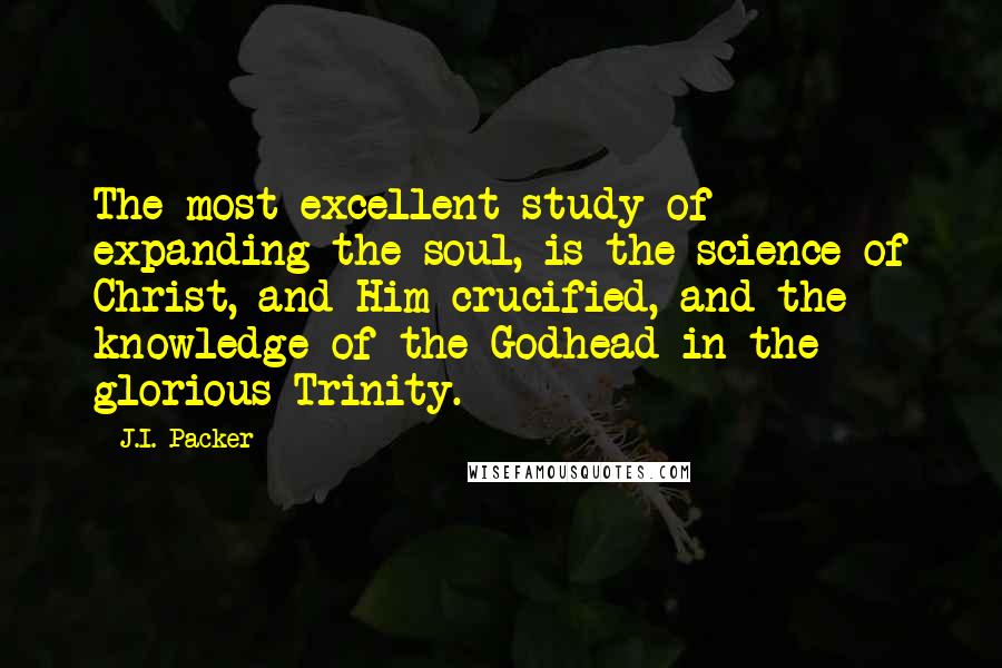 J.I. Packer Quotes: The most excellent study of expanding the soul, is the science of Christ, and Him crucified, and the knowledge of the Godhead in the glorious Trinity.