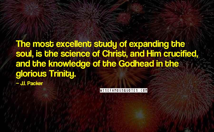 J.I. Packer Quotes: The most excellent study of expanding the soul, is the science of Christ, and Him crucified, and the knowledge of the Godhead in the glorious Trinity.