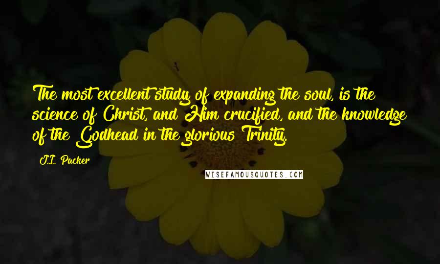 J.I. Packer Quotes: The most excellent study of expanding the soul, is the science of Christ, and Him crucified, and the knowledge of the Godhead in the glorious Trinity.