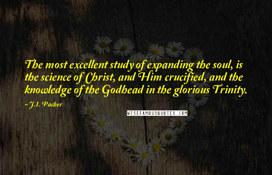 J.I. Packer Quotes: The most excellent study of expanding the soul, is the science of Christ, and Him crucified, and the knowledge of the Godhead in the glorious Trinity.