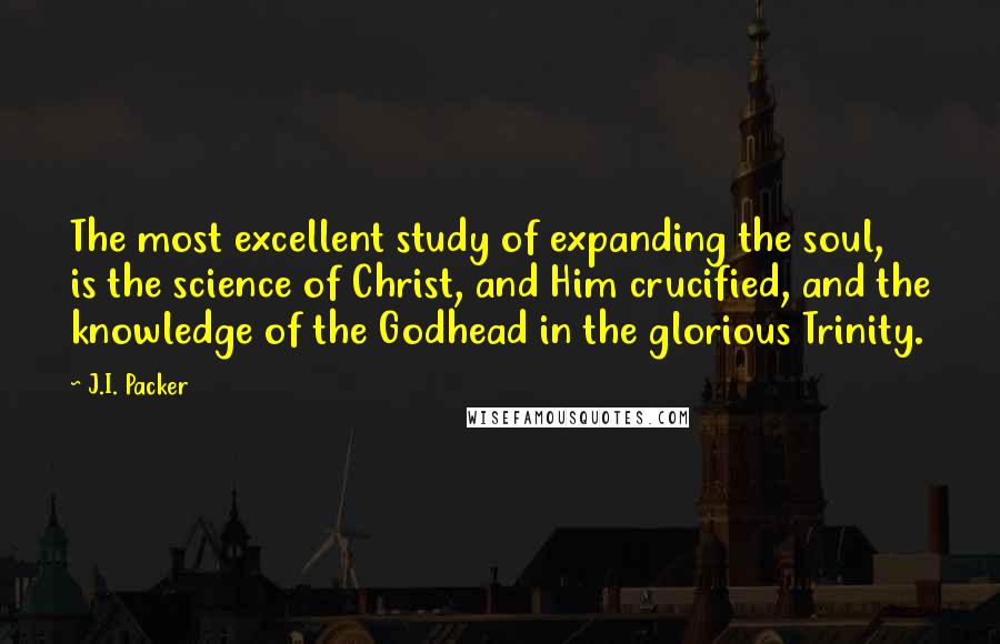 J.I. Packer Quotes: The most excellent study of expanding the soul, is the science of Christ, and Him crucified, and the knowledge of the Godhead in the glorious Trinity.