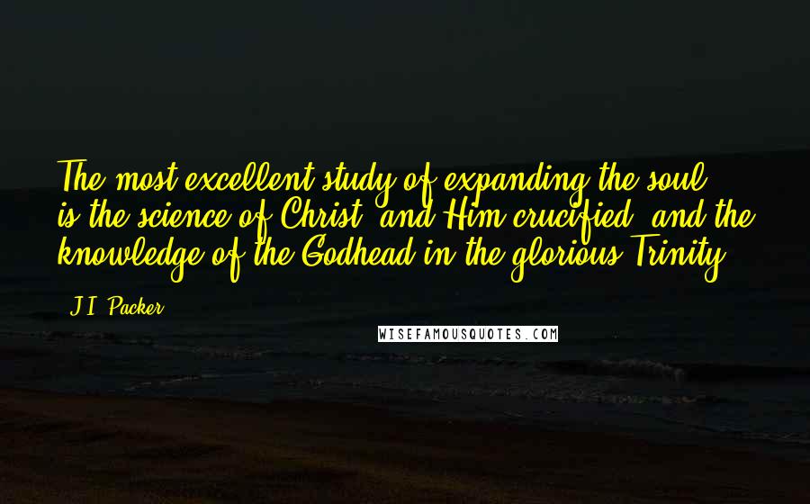 J.I. Packer Quotes: The most excellent study of expanding the soul, is the science of Christ, and Him crucified, and the knowledge of the Godhead in the glorious Trinity.