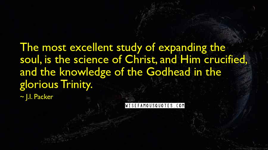 J.I. Packer Quotes: The most excellent study of expanding the soul, is the science of Christ, and Him crucified, and the knowledge of the Godhead in the glorious Trinity.