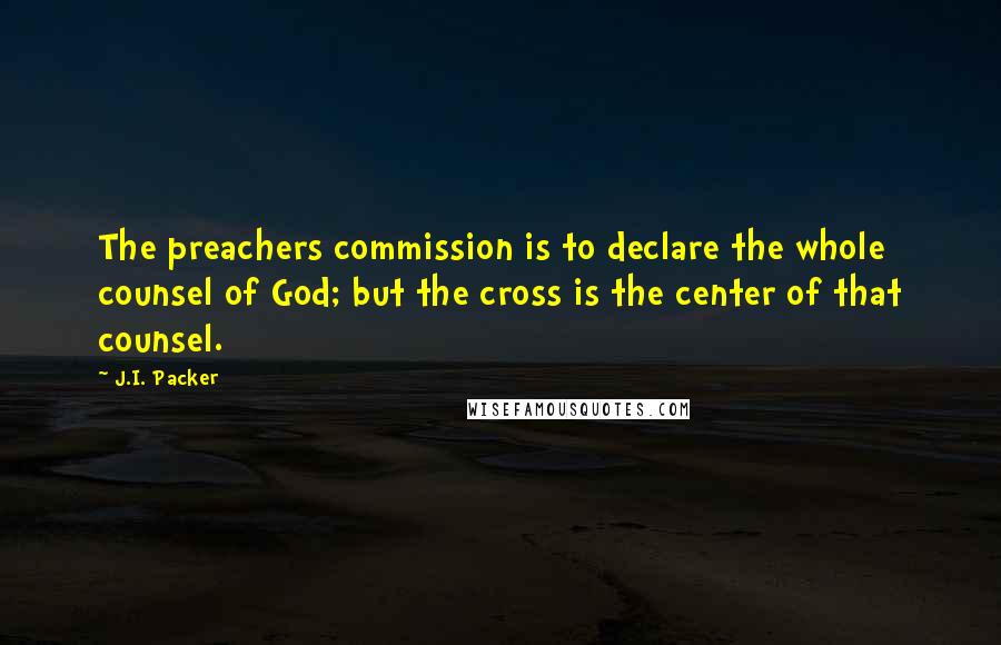 J.I. Packer Quotes: The preachers commission is to declare the whole counsel of God; but the cross is the center of that counsel.