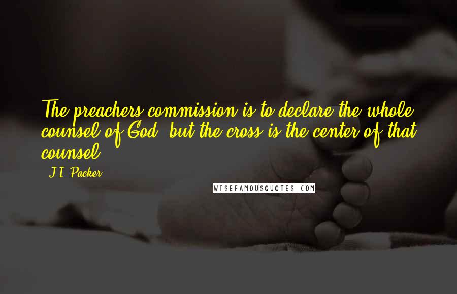 J.I. Packer Quotes: The preachers commission is to declare the whole counsel of God; but the cross is the center of that counsel.