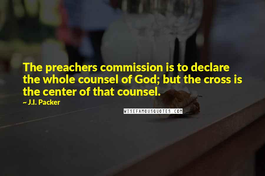 J.I. Packer Quotes: The preachers commission is to declare the whole counsel of God; but the cross is the center of that counsel.