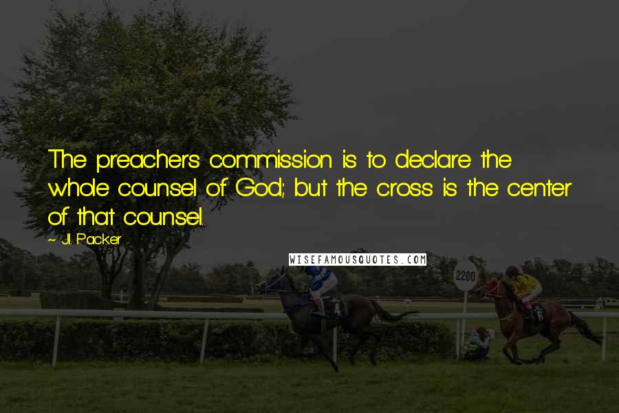 J.I. Packer Quotes: The preachers commission is to declare the whole counsel of God; but the cross is the center of that counsel.