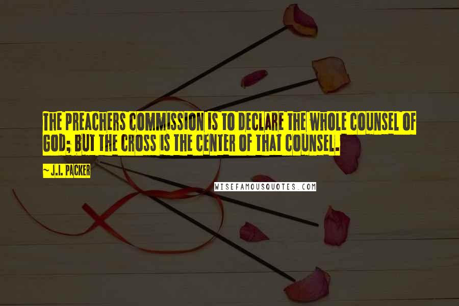 J.I. Packer Quotes: The preachers commission is to declare the whole counsel of God; but the cross is the center of that counsel.