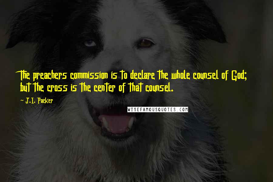 J.I. Packer Quotes: The preachers commission is to declare the whole counsel of God; but the cross is the center of that counsel.