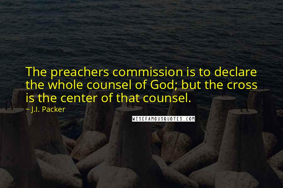 J.I. Packer Quotes: The preachers commission is to declare the whole counsel of God; but the cross is the center of that counsel.