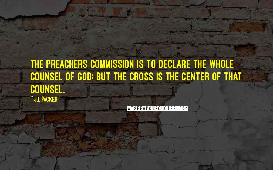 J.I. Packer Quotes: The preachers commission is to declare the whole counsel of God; but the cross is the center of that counsel.